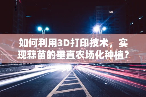 如何利用3D打印技术，实现蒜苗的垂直农场化种植？