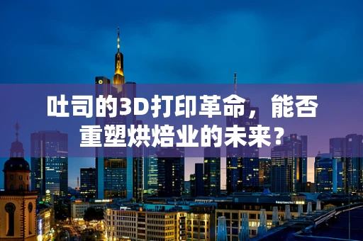 吐司的3D打印革命，能否重塑烘焙业的未来？