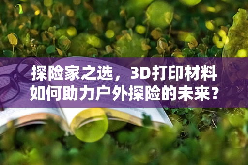 探险家之选，3D打印材料如何助力户外探险的未来？