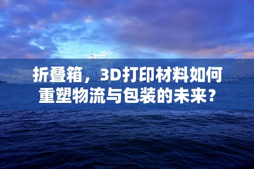 折叠箱，3D打印材料如何重塑物流与包装的未来？