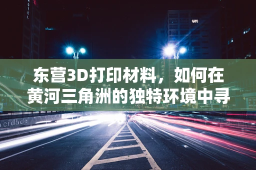东营3D打印材料，如何在黄河三角洲的独特环境中寻找创新突破？