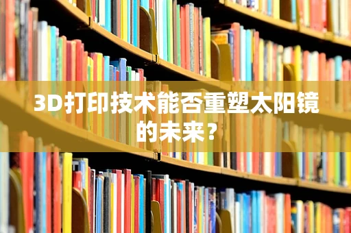 3D打印技术能否重塑太阳镜的未来？