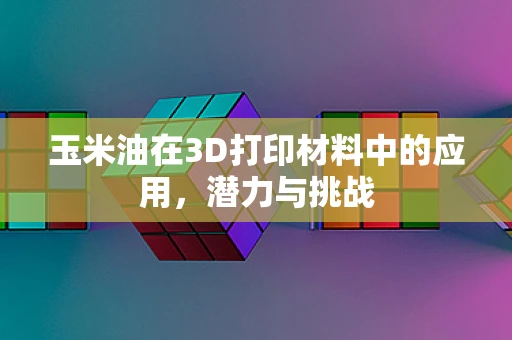 玉米油在3D打印材料中的应用，潜力与挑战