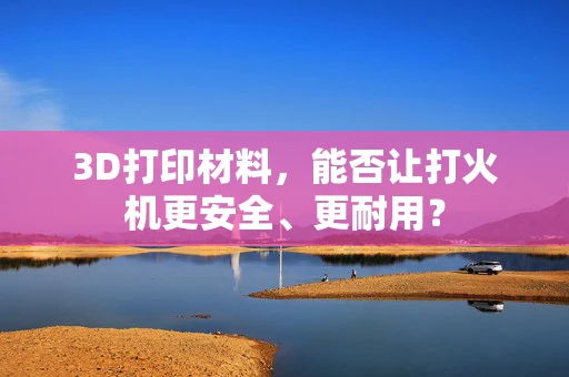 3D打印材料，能否让打火机更安全、更耐用？