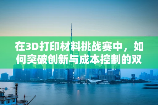 在3D打印材料挑战赛中，如何突破创新与成本控制的双重考验？