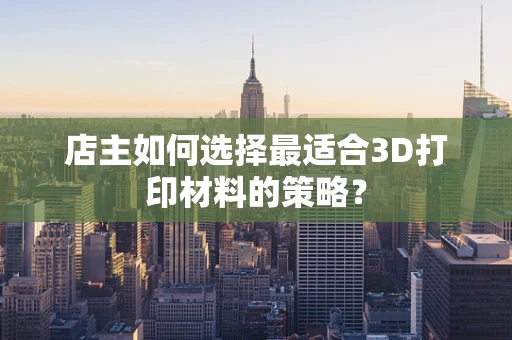 店主如何选择最适合3D打印材料的策略？