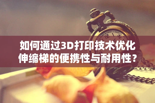 如何通过3D打印技术优化伸缩梯的便携性与耐用性？