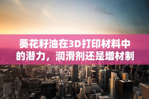 葵花籽油在3D打印材料中的潜力，润滑剂还是增材制造的新星？