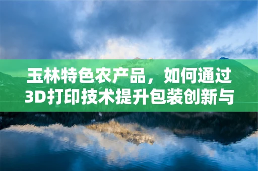玉林特色农产品，如何通过3D打印技术提升包装创新与可持续发展？