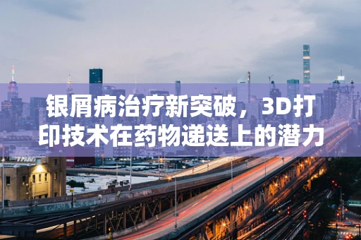 银屑病治疗新突破，3D打印技术在药物递送上的潜力？