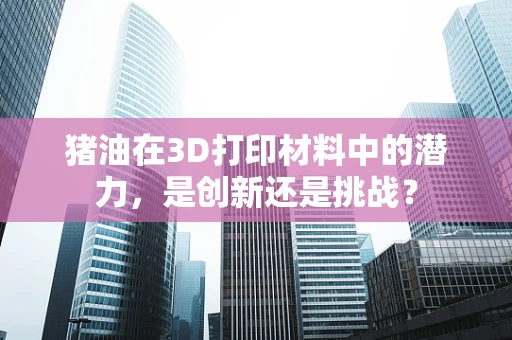 猪油在3D打印材料中的潜力，是创新还是挑战？