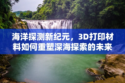 海洋探测新纪元，3D打印材料如何重塑深海探索的未来？