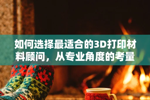 如何选择最适合的3D打印材料顾问，从专业角度的考量