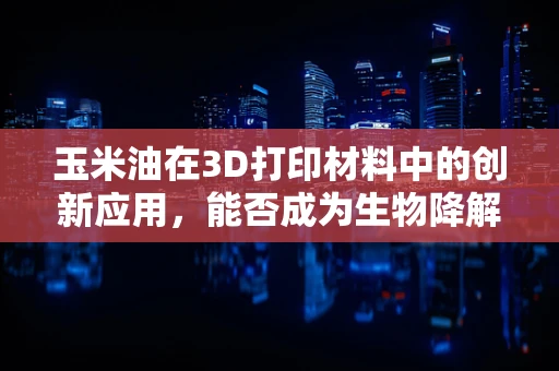 玉米油在3D打印材料中的创新应用，能否成为生物降解材料的绿色新星？