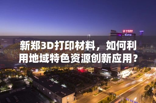 新郑3D打印材料，如何利用地域特色资源创新应用？