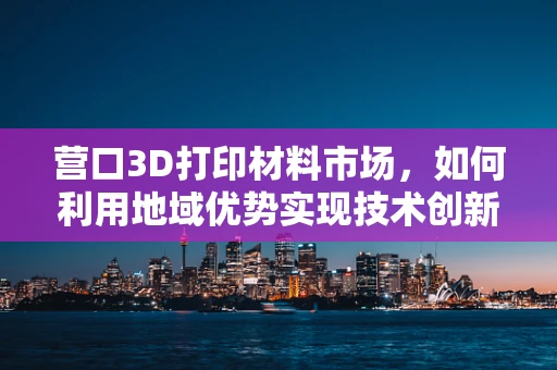 营口3D打印材料市场，如何利用地域优势实现技术创新与产业升级？