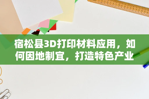 宿松县3D打印材料应用，如何因地制宜，打造特色产业链？