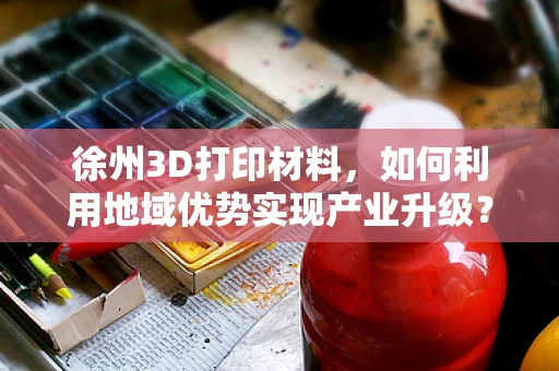 徐州3D打印材料，如何利用地域优势实现产业升级？