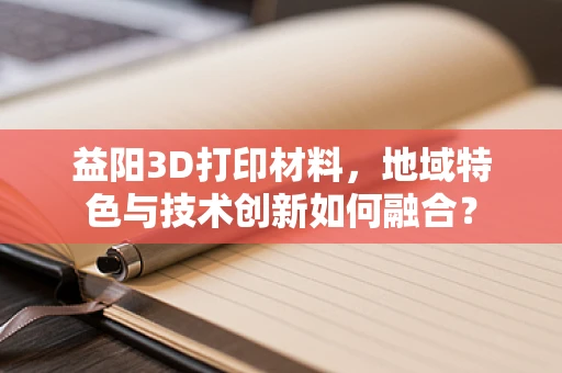 益阳3D打印材料，地域特色与技术创新如何融合？