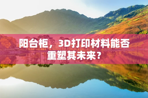 阳台柜，3D打印材料能否重塑其未来？
