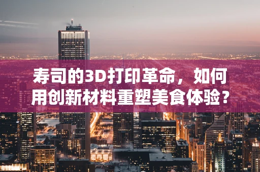 寿司的3D打印革命，如何用创新材料重塑美食体验？