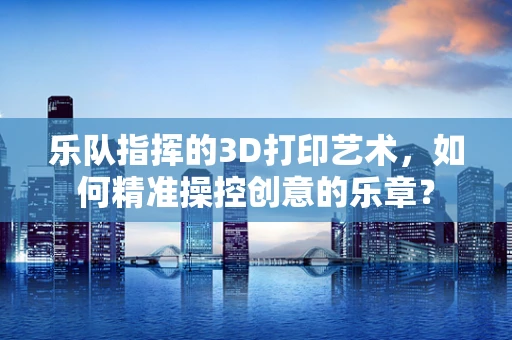乐队指挥的3D打印艺术，如何精准操控创意的乐章？