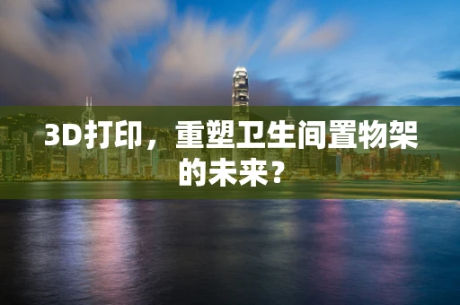 3D打印，重塑卫生间置物架的未来？