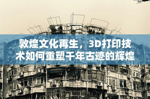 敦煌文化再生，3D打印技术如何重塑千年古迹的辉煌？