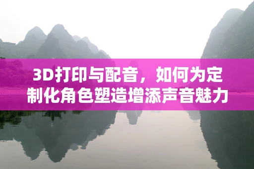 3D打印与配音，如何为定制化角色塑造增添声音魅力？