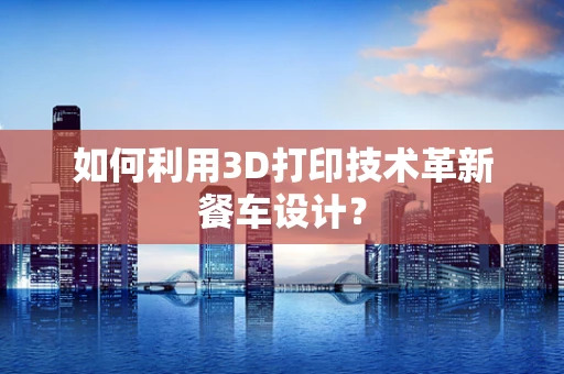 如何利用3D打印技术革新餐车设计？
