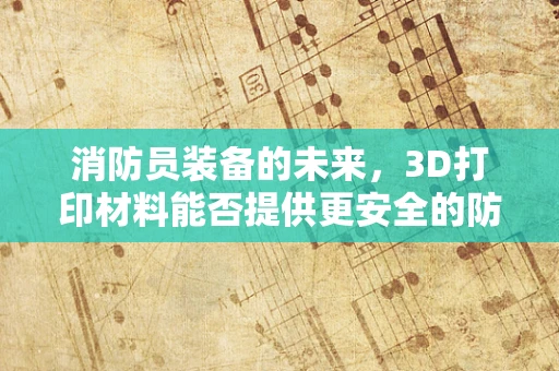 消防员装备的未来，3D打印材料能否提供更安全的防护？