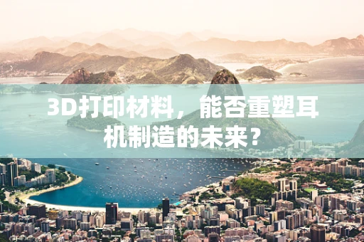 3D打印材料，能否重塑耳机制造的未来？