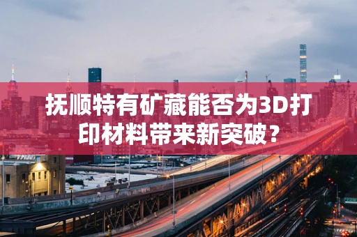 抚顺特有矿藏能否为3D打印材料带来新突破？