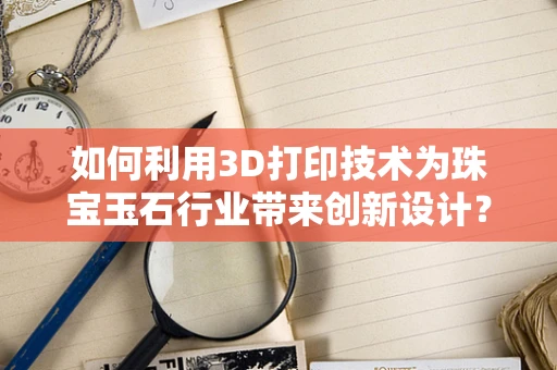 如何利用3D打印技术为珠宝玉石行业带来创新设计？