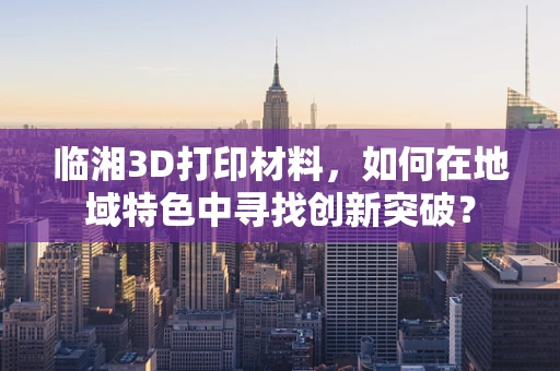 临湘3D打印材料，如何在地域特色中寻找创新突破？