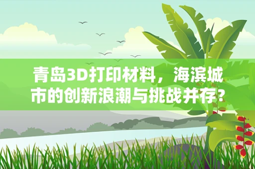青岛3D打印材料，海滨城市的创新浪潮与挑战并存？