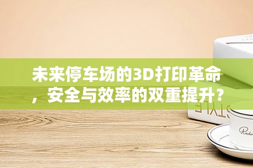 未来停车场的3D打印革命，安全与效率的双重提升？