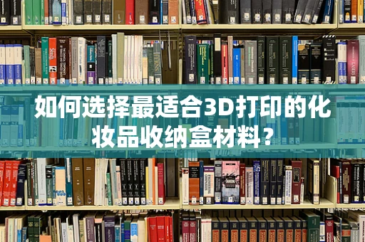 如何选择最适合3D打印的化妆品收纳盒材料？