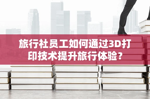 旅行社员工如何通过3D打印技术提升旅行体验？