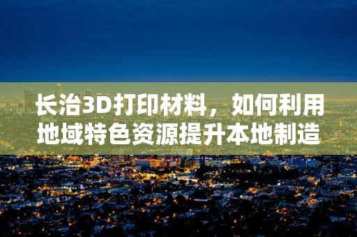 长治3D打印材料，如何利用地域特色资源提升本地制造业竞争力？