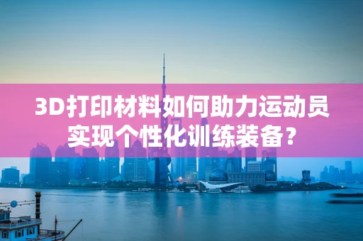 3D打印材料如何助力运动员实现个性化训练装备？