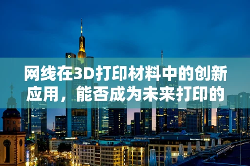 网线在3D打印材料中的创新应用，能否成为未来打印的‘新丝线’？