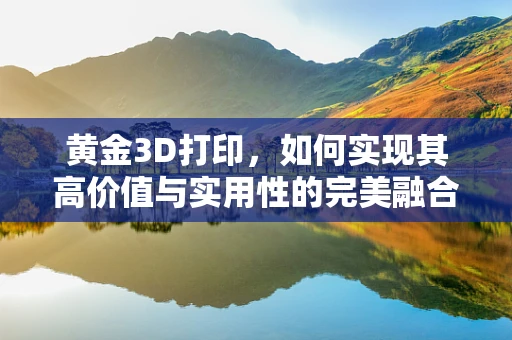 黄金3D打印，如何实现其高价值与实用性的完美融合？