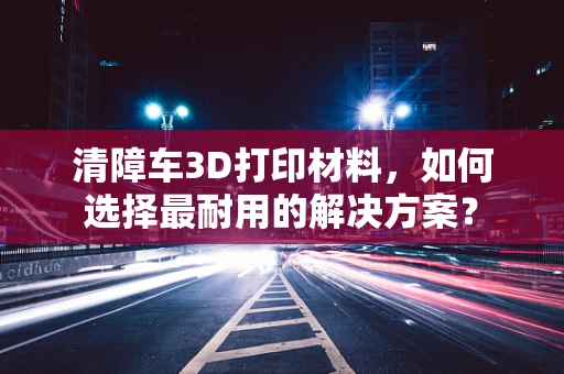 清障车3D打印材料，如何选择最耐用的解决方案？