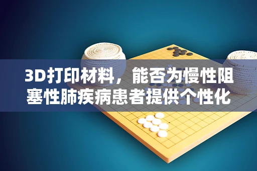 3D打印材料，能否为慢性阻塞性肺疾病患者提供个性化呼吸辅助设备？