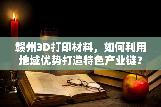 赣州3D打印材料，如何利用地域优势打造特色产业链？