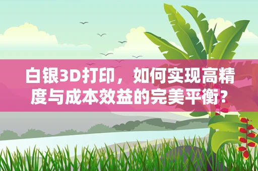 白银3D打印，如何实现高精度与成本效益的完美平衡？