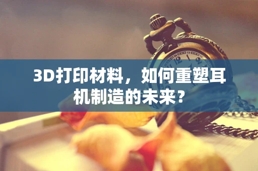 3D打印材料，如何重塑耳机制造的未来？