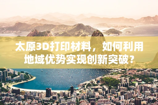 太原3D打印材料，如何利用地域优势实现创新突破？