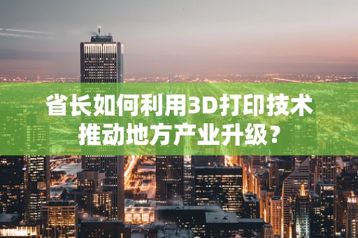 省长如何利用3D打印技术推动地方产业升级？